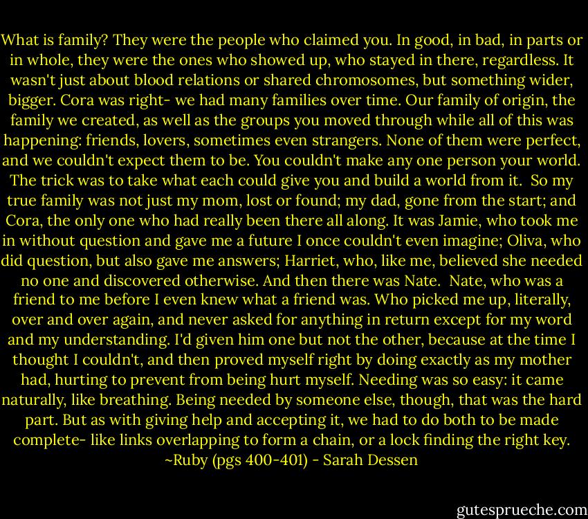 What is family? They were the people who claimed you. In good, in bad, in parts or in whole, they were the ones who showed up, who stayed in there, regardless. It wasn't just about blood relations or shared chromosomes, but something wider, bigger. Cora was right- we had many families over time. Our family of origin, the family we created, as well as the groups you moved through while all of this was happening: friends, lovers, sometimes even strangers. None of them were perfect, and we couldn't expect them to be. You couldn't make any one person your world. The trick was to take what each could give you and build a world from it. <br />So my true family was not just my mom, lost or found; my dad, gone from the start; and Cora, the only one who had really been there all along. It was Jamie, who took me in without question and gave me a future I once couldn't even imagine; Oliva, who did question, but also gave me answers; Harriet, who, like me, believed she needed no one and discovered otherwise. And then there was Nate. <br />Nate, who was a friend to me before I even knew what a friend was. Who picked me up, literally, over and over again, and never asked for anything in return except for my word and my understanding. I'd given him one but not the other, because at the time I thought I couldn't, and then proved myself right by doing exactly as my mother had, hurting to prevent from being hurt myself. Needing was so easy: it came naturally, like breathing. Being needed by someone else, though, that was the hard part. But as with giving help and accepting it, we had to do both to be made complete- like links overlapping to form a chain, or a lock finding the right key.<br />~Ruby (pgs 400-401) - Sarah Dessen
