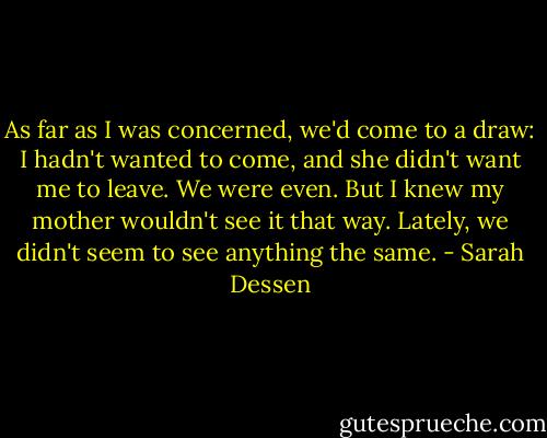 As far as I was concerned, we'd come to a draw: I hadn't wanted to come, and she didn't want me to leave. We were even. But I knew my mother wouldn't see it that way. Lately, we didn't seem to see anything the same. - Sarah Dessen