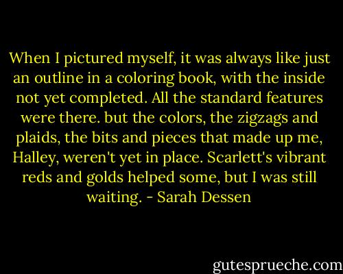 When I pictured myself, it was always like just an outline in a coloring book, with the inside not yet completed. All the standard features were there. but the colors, the zigzags and plaids, the bits and pieces that made up me, Halley, weren't yet in place. Scarlett's vibrant reds and golds helped some, but I was still waiting. - Sarah Dessen