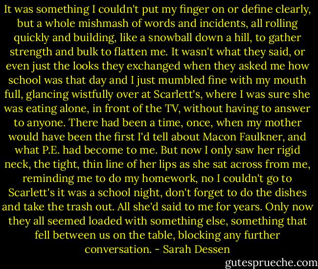 It was something I couldn't put my finger on or define clearly, but a whole mishmash of words and incidents, all rolling quickly and building, like a snowball down a hill, to gather strength and bulk to flatten me. It wasn't what they said, or even just the looks they exchanged when they asked me how school was that day and I just mumbled fine with my mouth full, glancing wistfully over at Scarlett's, where I was sure she was eating alone, in front of the TV, without having to answer to anyone. There had been a time, once, when my mother would have been the first I'd tell about Macon Faulkner, and what P.E. had become to me. But now I only saw her rigid neck, the tight, thin line of her lips as she sat across from me, reminding me to do my homework, no I couldn't go to Scarlett's it was a school night, don't forget to do the dishes and take the trash out. All she'd said to me for years. Only now they all seemed loaded with something else, something that fell between us on the table, blocking any further conversation. - Sarah Dessen