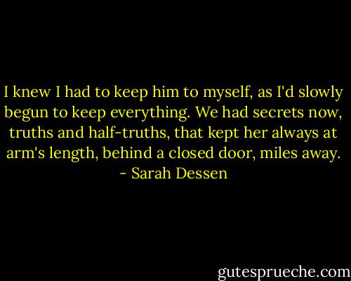 I knew I had to keep him to myself, as I'd slowly begun to keep everything. We had secrets now, truths and half-truths, that kept her always at arm's length, behind a closed door, miles away. - Sarah Dessen