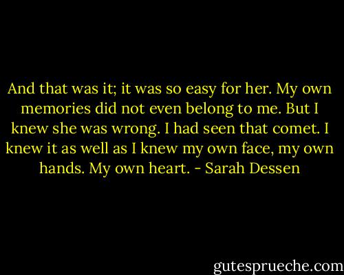 And that was it; it was so easy for her. My own memories did not even belong to me. But I knew she was wrong. I had seen that comet. I knew it as well as I knew my own face, my own hands. My own heart. - Sarah Dessen
