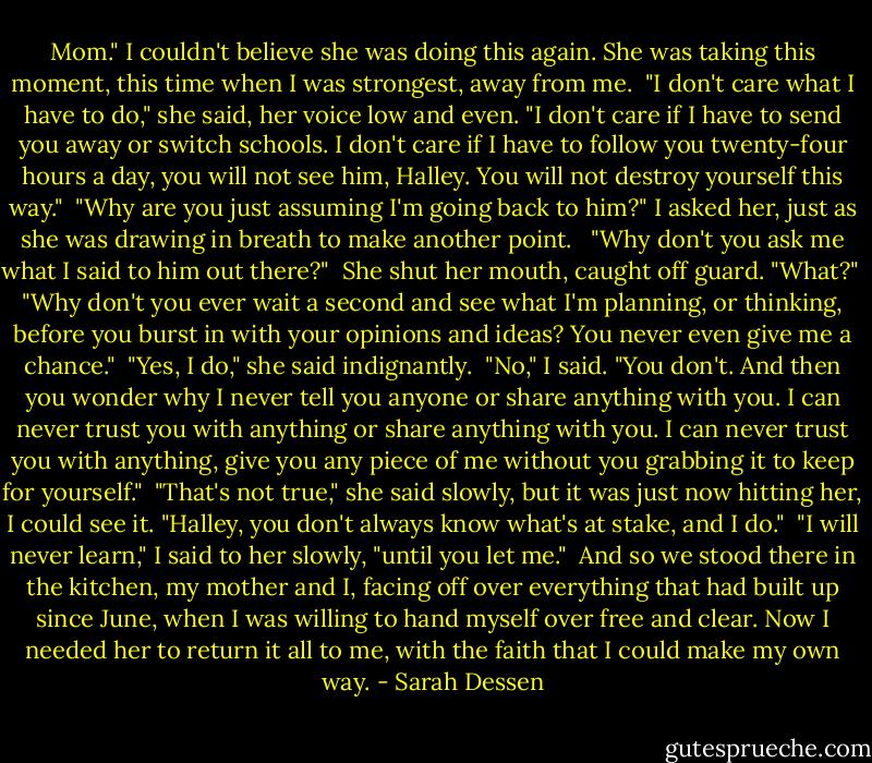 Mom." I couldn't believe she was doing this again. She was taking this moment, this time when I was strongest, away from me.<br /><br />"I don't care what I have to do," she said, her voice low and even. "I don't care if I have to send you away or switch schools. I don't care if I have to follow you twenty-four hours a day, you will not see him, Halley. You will not destroy yourself this way."<br /><br />"Why are you just assuming I'm going back to him?" I asked her, just as she was drawing in breath to make another point. <br /><br />"Why don't you ask me what I said to him out there?"<br /><br />She shut her mouth, caught off guard. "What?"<br /><br />"Why don't you ever wait a second and see what I'm planning, or thinking, before you burst in with your opinions and ideas? You never even give me a chance."<br /><br />"Yes, I do," she said indignantly.<br /><br />"No," I said. "You don't. And then you wonder why I never tell you anyone or share anything with you. I can never trust you with anything or share anything with you. I can never trust you with anything, give you any piece of me without you grabbing it to keep for yourself."<br /><br />"That's not true," she said slowly, but it was just now hitting her, I could see it. "Halley, you don't always know what's at stake, and I do."<br /><br />"I will never learn," I said to her slowly, "until you let me."<br /><br />And so we stood there in the kitchen, my mother and I, facing off over everything that had built up since June, when I was willing to hand myself over free and clear. Now I needed her to return it all to me, with the faith that I could make my own way. - Sarah Dessen