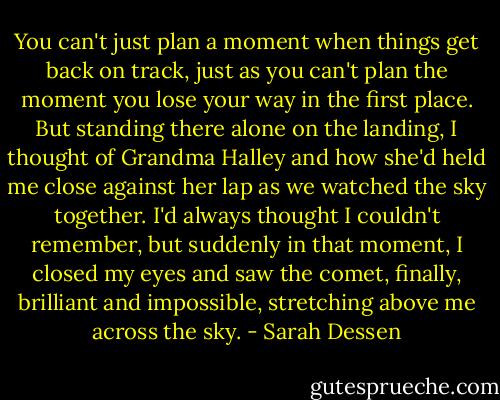You can't just plan a moment when things get back on track, just as you can't plan the moment you lose your way in the first place. But standing there alone on the landing, I thought of Grandma Halley and how she'd held me close against her lap as we watched the sky together. I'd always thought I couldn't remember, but suddenly in that moment, I closed my eyes and saw the comet, finally, brilliant and impossible, stretching above me across the sky. - Sarah Dessen