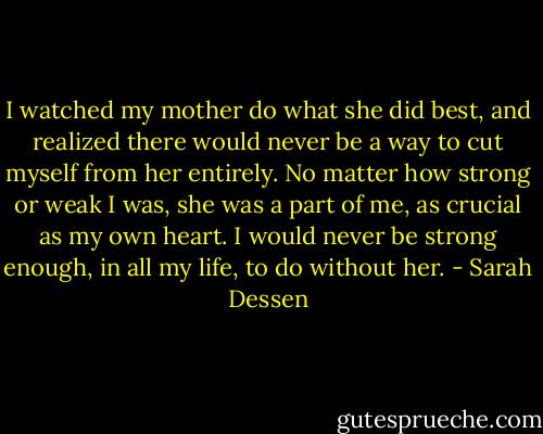 I watched my mother do what she did best, and realized there would never be a way to cut myself from her entirely. No matter how strong or weak I was, she was a part of me, as crucial as my own heart. I would never be strong enough, in all my life, to do without her. - Sarah Dessen