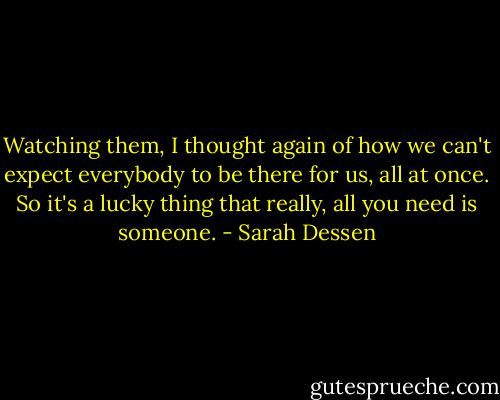Watching them, I thought again of how we can't expect everybody to be there for us, all at once. So it's a lucky thing that really, all you need is someone. - Sarah Dessen