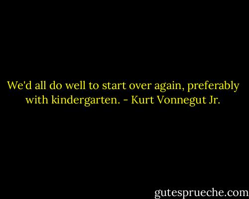 We'd all do well to start over again, preferably with kindergarten. - Kurt Vonnegut Jr.