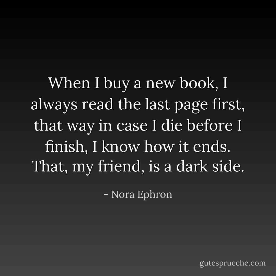 When I buy a new book, I always read the last page first, that way in case I die before I finish, I know how it ends. That, my friend, is a dark side. - Nora Ephron