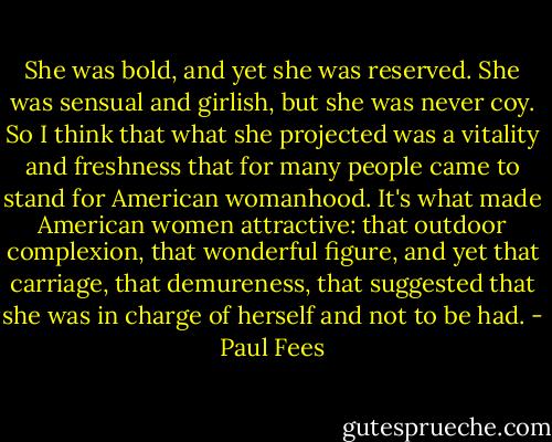She was bold, and yet she was reserved. She was sensual and girlish, but she was never coy. So I think that what she projected was a vitality and freshness that for many people came to stand for American womanhood. It's what made American women attractive: that outdoor complexion, that wonderful figure, and yet that carriage, that demureness, that suggested that she was in charge of herself and not to be had. - Paul Fees