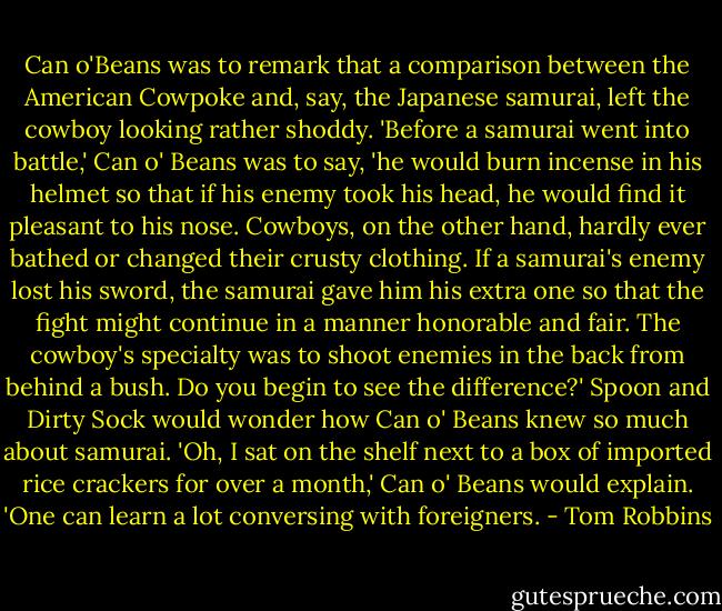 Can o'Beans was to remark that a comparison between the American Cowpoke and, say, the Japanese samurai, left the cowboy looking rather shoddy. 'Before a samurai went into battle,' Can o' Beans was to say, 'he would burn incense in his helmet so that if his enemy took his head, he would find it pleasant to his nose. Cowboys, on the other hand, hardly ever bathed or changed their crusty clothing. If a samurai's enemy lost his sword, the samurai gave him his extra one so that the fight might continue in a manner honorable and fair. The cowboy's specialty was to shoot enemies in the back from behind a bush. Do you begin to see the difference?' Spoon and Dirty Sock would wonder how Can o' Beans knew so much about samurai. 'Oh, I sat on the shelf next to a box of imported rice crackers for over a month,' Can o' Beans would explain. 'One can learn a lot conversing with foreigners. - Tom Robbins