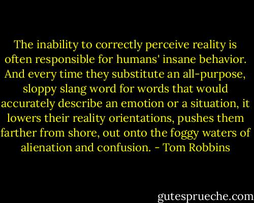 The inability to correctly perceive reality is often responsible for humans' insane behavior. And every time they substitute an all-purpose, sloppy slang word for words that would accurately describe an emotion or a situation, it lowers their reality orientations, pushes them farther from shore, out onto the foggy waters of alienation and confusion. - Tom Robbins