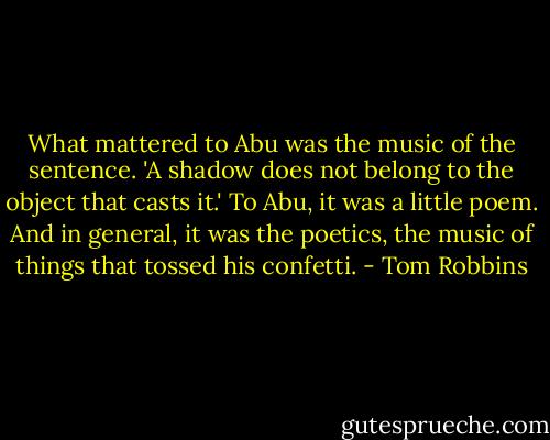 What mattered to Abu was the music of the sentence. 'A shadow does not belong to the object that casts it.' To Abu, it was a little poem. And in general, it was the poetics, the music of things that tossed his confetti. - Tom Robbins