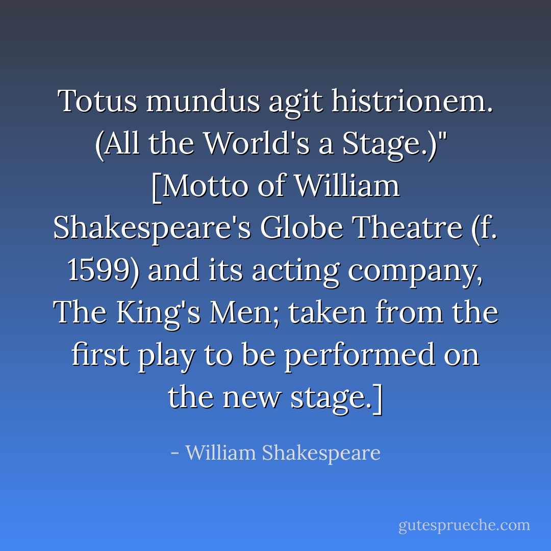 Totus mundus agit histrionem. <i>(All the World's a Stage.)</i>"<br /><br />[Motto of William Shakespeare's Globe Theatre (f. 1599) and its acting company, The King's Men; taken from the first play to be performed on the new stage.] - William Shakespeare