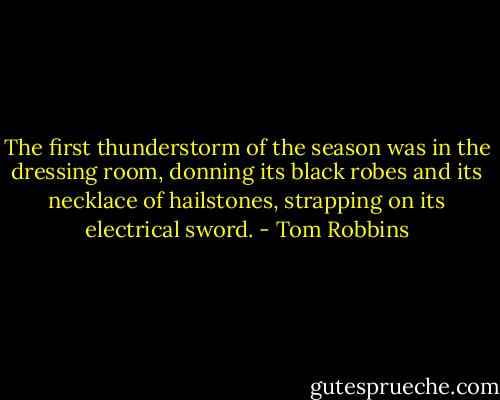 The first thunderstorm of the season was in the dressing room, donning its black robes and its necklace of hailstones, strapping on its electrical sword. - Tom Robbins