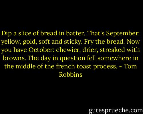 Dip a slice of bread in batter. That's September: yellow, gold, soft and sticky. Fry the bread. Now you have October: chewier, drier, streaked with browns. The day in question fell somewhere in the middle of the french toast process. - Tom Robbins