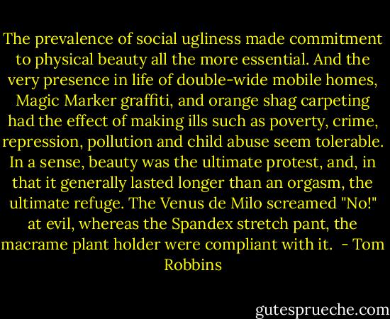 The prevalence of social ugliness made commitment to physical beauty all the more essential. And the very presence in life of double-wide mobile homes, Magic Marker graffiti, and orange shag carpeting had the effect of making ills such as poverty, crime, repression, pollution and child abuse seem tolerable. In a sense, beauty was the ultimate protest, and, in that it generally lasted longer than an orgasm, the ultimate refuge. The Venus de Milo screamed "No!" at evil, whereas the Spandex stretch pant, the macrame plant holder were compliant with it.  - Tom Robbins