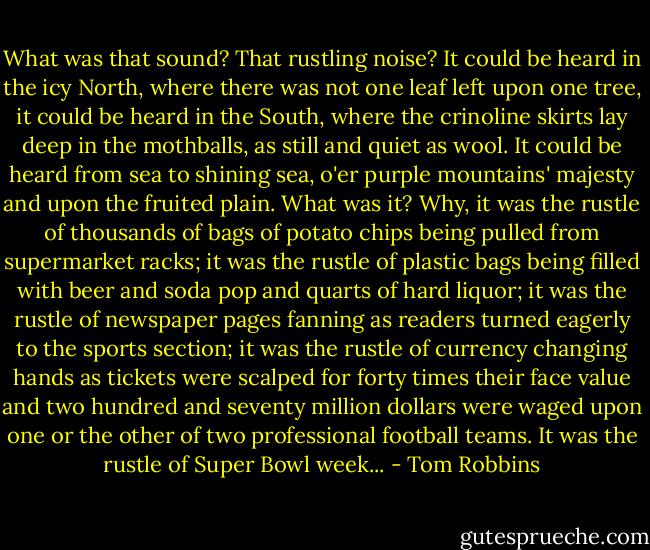 What was that sound? That rustling noise? It could be heard in the icy North, where there was not one leaf left upon one tree, it could be heard in the South, where the crinoline skirts lay deep in the mothballs, as still and quiet as wool. It could be heard from sea to shining sea, o'er purple mountains' majesty and upon the fruited plain. What was it? Why, it was the rustle of thousands of bags of potato chips being pulled from supermarket racks; it was the rustle of plastic bags being filled with beer and soda pop and quarts of hard liquor; it was the rustle of newspaper pages fanning as readers turned eagerly to the sports section; it was the rustle of currency changing hands as tickets were scalped for forty times their face value and two hundred and seventy million dollars were waged upon one or the other of two professional football teams. It was the rustle of Super Bowl week... - Tom Robbins