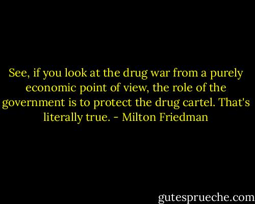 See, if you look at the drug war from a purely economic point of view, the role of the government is to protect the drug cartel. That's literally true. - Milton Friedman
