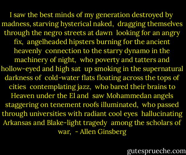 I saw the best minds of my generation destroyed by <br />madness, starving hysterical naked, <br />dragging themselves through the negro streets at dawn <br />looking for an angry fix, <br />angelheaded hipsters burning for the ancient heavenly <br />connection to the starry dynamo in the machinery of night, <br />who poverty and tatters and hollow-eyed and high sat <br />up smoking in the supernatural darkness of <br />cold-water flats floating across the tops of cities <br />contemplating jazz, <br />who bared their brains to Heaven under the El and <br />saw Mohammedan angels staggering on tenement roofs illuminated, <br />who passed through universities with radiant cool eyes <br />hallucinating Arkansas and Blake-light tragedy <br />among the scholars of war,  - Allen Ginsberg