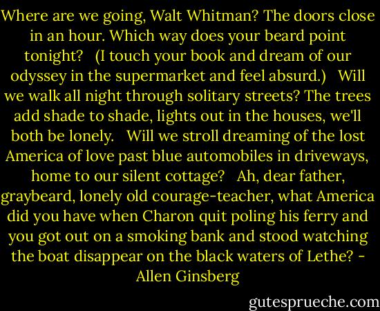 Where are we going, Walt Whitman? The doors close in an hour. Which way does your beard point tonight? <br /> (I touch your book and dream of our odyssey in the supermarket and feel absurd.) <br /> Will we walk all night through solitary streets? The trees add shade to shade, lights out in the houses, we'll both be lonely. <br /> Will we stroll dreaming of the lost America of love past blue automobiles in driveways, home to our silent cottage? <br /> Ah, dear father, graybeard, lonely old courage-teacher, what America did you have when Charon quit poling his ferry and you got out on a smoking bank and stood watching the boat disappear on the black waters of Lethe? - Allen Ginsberg