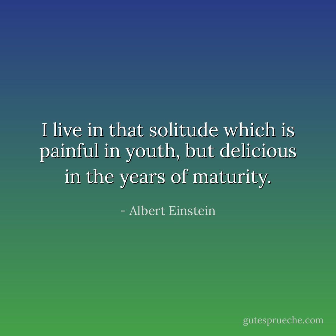 I live in that solitude which is painful in youth, but delicious in the years of maturity. - Albert Einstein