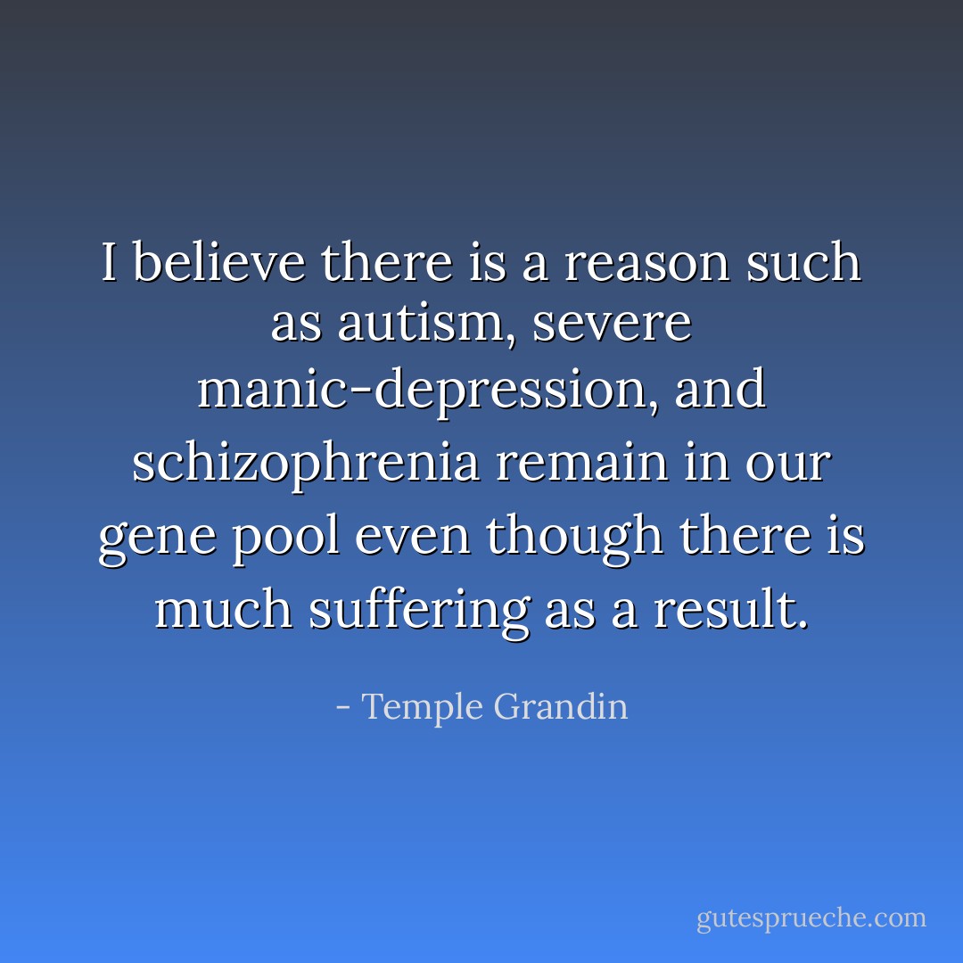 I believe there is a reason such as autism, severe manic-depression, and schizophrenia remain in our gene pool even though there is much suffering as a result. - Temple Grandin