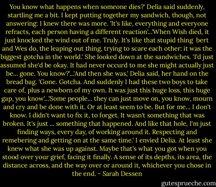 You know what happens when someone dies?' Delia said suddenly, startling me a bit. I kept putting together my sandwich, though, not answering: I knew there was more. 'It's like, everything and everyone refracts, each person having a different reaction'...'When Wish died, it just knocked the wind out of me. Truly. It's like that stupid thing <br />bert and Wes do, the leaping out thing, trying to scare each other: it was the biggest gotcha in the world.' She looked down at the sandwiches. 'I'd just assumed she'd be okay. It had never occurd to me she might actually just be... gone. You know?'...'And then she was,' Delia said, her hand on the bread bag. 'Gone. Gotcha. And suddenly I had these two boys to take care of, plus a newborn of my own. It was just this huge loss, this huge gap, you know'...'Some people... they can just move on, you know, mourn and cry and be done with it. Or at least seem to be. But for me... I don't know. I didn't want to fix it, to forget. It wasn't something that was broken. It's just ... something that happened. And like that hole, I'm just finding ways, every day, of working around it. Respecting and remebering and getting on at the same time.'<br />I envied Delia. At least she knew what she was up against. Maybe that's what you got when you stood over your grief, facing it finally. A sense of its depths, its area, the distance across, and the way over or around it, whichever you chose in the end. - Sarah Dessen