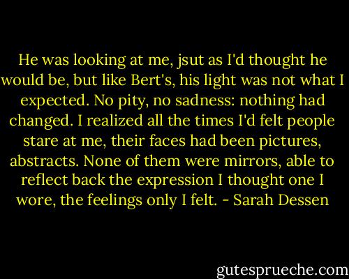 He was looking at me, jsut as I'd thought he would be, but like Bert's, his light was not what I expected. No pity, no sadness: nothing had changed. I realized all the times I'd felt people stare at me, their faces had been pictures, abstracts. None of them were mirrors, able to reflect back the expression I thought one I wore, the feelings only I felt. - Sarah Dessen