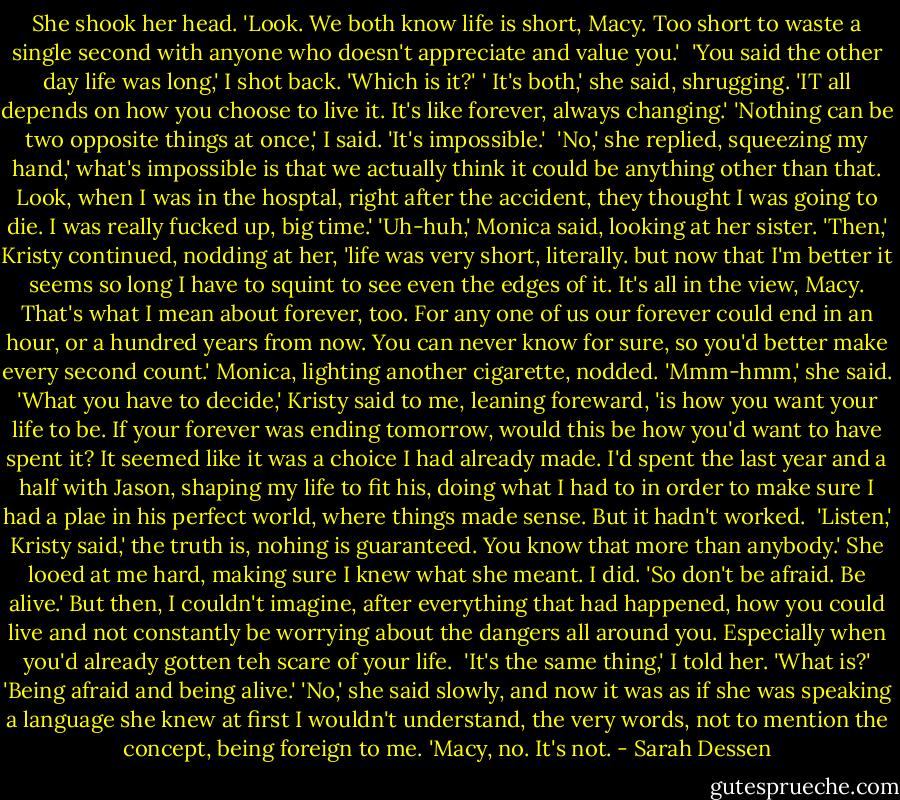 She shook her head. 'Look. We both know life is short, Macy. Too short to waste a single second with anyone who doesn't appreciate and value you.' <br />'You said the other day life was long,' I shot back. 'Which is it?'<br />' It's both,' she said, shrugging. 'IT all depends on how you choose to live it. It's like forever, always changing.'<br />'Nothing can be two opposite things at once,' I said. 'It's impossible.' <br />'No,' she replied, squeezing my hand,' what's impossible is that we actually think it could be anything other than that. Look, when I was in the hosptal, right after the accident, they thought I was going to die. I was really fucked up, big time.'<br />'Uh-huh,' Monica said, looking at her sister.<br />'Then,' Kristy continued, nodding at her, 'life was very short, literally. but now that I'm better it seems so long I have to squint to see even the edges of it. It's all in the view, Macy. That's what I mean about forever, too. For any one of us our forever could end in an hour, or a hundred years from now. You can never know for sure, so you'd better make every second count.'<br />Monica, lighting another cigarette, nodded. 'Mmm-hmm,' she said.<br />'What you have to decide,' Kristy said to me, leaning foreward, 'is how you want your life to be. If your forever was ending tomorrow, would this be how you'd want to have spent it? It seemed like it was a choice I had already made. I'd spent the last year and a half with Jason, shaping my life to fit his, doing what I had to in order to make sure I had a plae in his perfect world, where things made sense. But it hadn't worked. <br />'Listen,' Kristy said,' the truth is, nohing is guaranteed. You know that more than anybody.' She looed at me hard, making sure I knew what she meant. I did. 'So don't be afraid. Be alive.'<br />But then, I couldn't imagine, after everything that had happened, how you could live and not constantly be worrying about the dangers all around you. Especially when you'd already gotten teh scare of your life. <br />'It's the same thing,' I told her.<br />'What is?'<br />'Being afraid and being alive.'<br />'No,' she said slowly, and now it was as if she was speaking a language she knew at first I wouldn't understand, the very words, not to mention the concept, being foreign to me. 'Macy, no. It's not. - Sarah Dessen