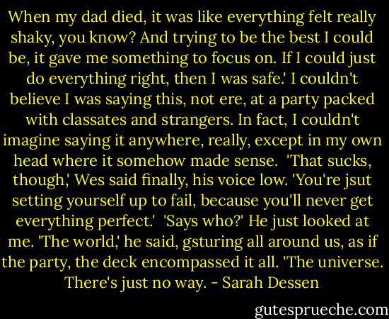 When my dad died, it was like everything felt really shaky, you know? And trying to be the best I could be, it gave me something to focus on. If I could just do everything right, then I was safe.'<br />I couldn't believe I was saying this, not ere, at a party packed with classates and strangers. In fact, I couldn't imagine saying it anywhere, really, except in my own head where it somehow made sense. <br />'That sucks, though,' Wes said finally, his voice low. 'You're jsut setting yourself up to fail, because you'll never get everything perfect.' <br />'Says who?'<br />He just looked at me. 'The world,' he said, gsturing all around us, as if the party, the deck encompassed it all. 'The universe. There's just no way. - Sarah Dessen
