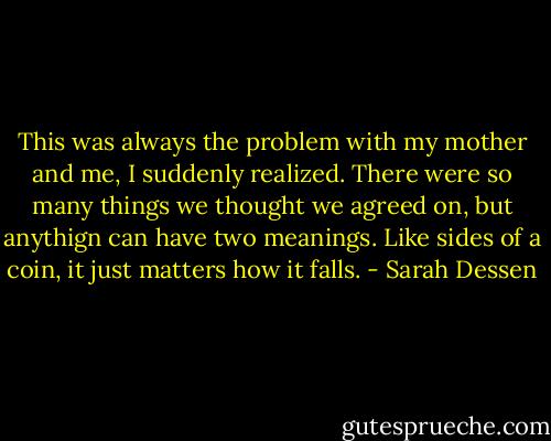 This was always the problem with my mother and me, I suddenly realized. There were so many things we thought we agreed on, but anythign can have two meanings. Like sides of a coin, it just matters how it falls. - Sarah Dessen