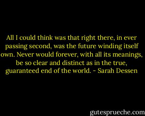 All I could think was that right there, in ever passing second, was the future winding itself own. Never would forever, with all its meanings, be so clear and distinct as in the true, guaranteed end of the world. - Sarah Dessen