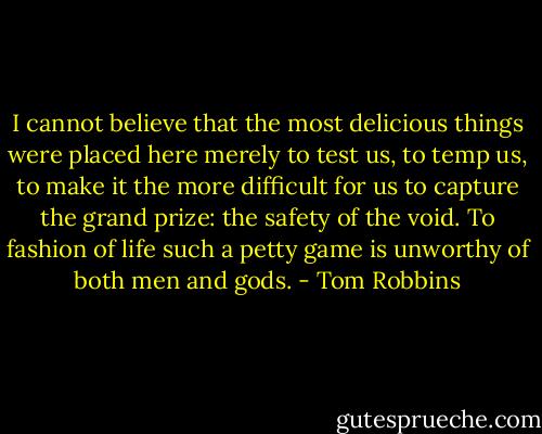 I cannot believe that the most delicious things were placed here merely to test us, to temp us, to make it the more difficult for us to capture the grand prize: the safety of the void. To fashion of life such a petty game is unworthy of both men and gods. - Tom Robbins