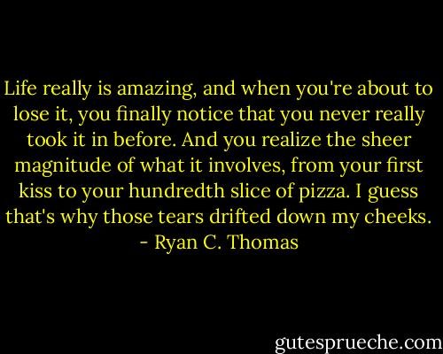 Life really is amazing, and when you're about to lose it, you finally notice that you never really took it in before. And you realize the sheer magnitude of what it involves, from your first kiss to your hundredth slice of pizza. I guess that's why those tears drifted down my cheeks. - Ryan C. Thomas