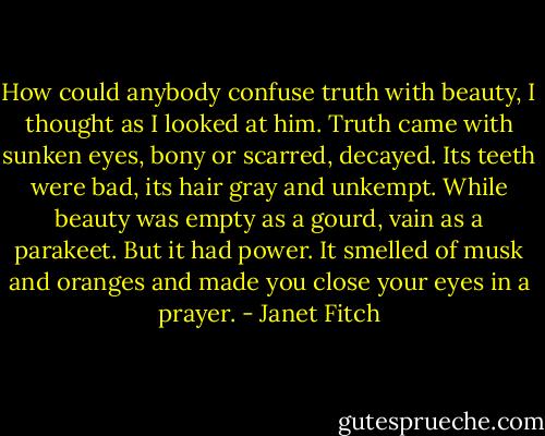 How could anybody confuse truth with beauty, I thought as I looked at him. Truth came with sunken eyes, bony or scarred, decayed. Its teeth were bad, its hair gray and unkempt. While beauty was empty as a gourd, vain as a parakeet. But it had power. It smelled of musk and oranges and made you close your eyes in a prayer. - Janet Fitch