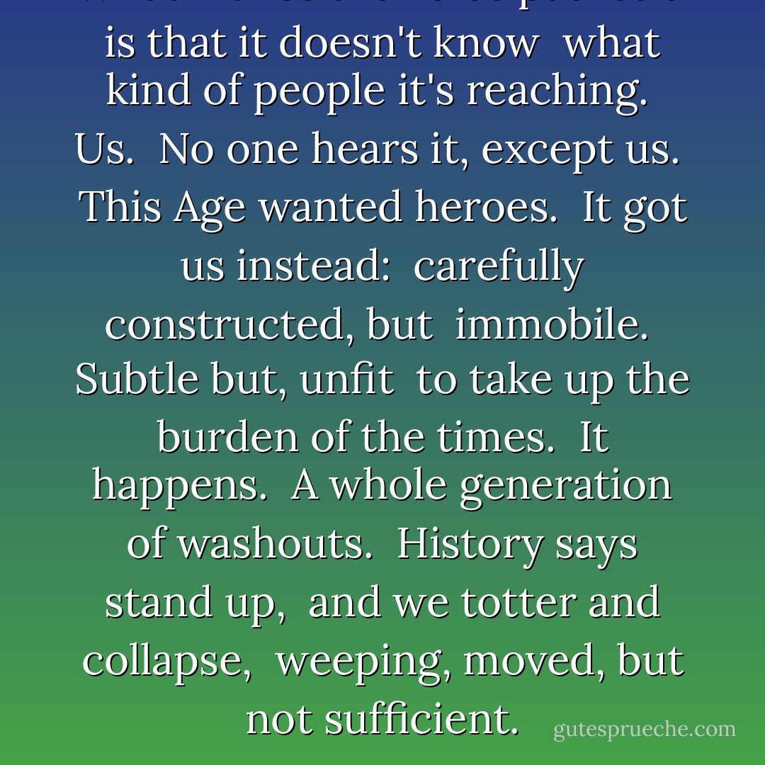 What makes the voice pathetic <br />is that it doesn't know <br />what kind of people it's reaching. <br />Us. <br />No one hears it, except us. <br />This Age wanted heroes. <br />It got us instead: <br />carefully constructed, but <br />immobile. <br />Subtle but,<br />unfit <br />to take up<br />the burden of the times. <br />It happens. <br />A whole generation of washouts. <br />History says stand up, <br />and we totter and collapse, <br />weeping, moved, but not<br />sufficient. - Tony Kushner