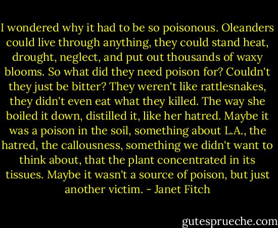 I wondered why it had to be so poisonous. Oleanders could live through anything, they could stand heat, drought, neglect, and put out thousands of waxy blooms. So what did they need poison for? Couldn't they just be bitter? They weren't like rattlesnakes, they didn't even eat what they killed. The way she boiled it down, distilled it, like her hatred. Maybe it was a poison in the soil, something about L.A., the hatred, the callousness, something we didn't want to think about, that the plant concentrated in its tissues. Maybe it wasn't a source of poison, but just another victim. - Janet Fitch