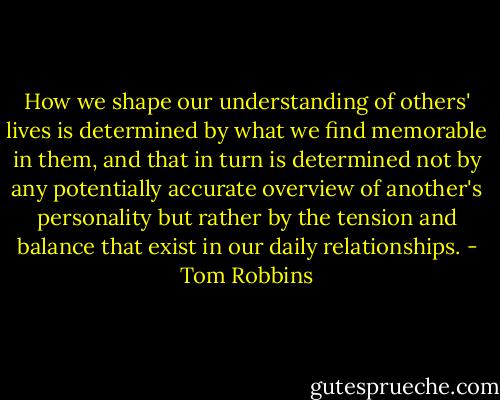 How we shape our understanding of others' lives is determined by what we find memorable in them, and that in turn is determined not by any potentially accurate overview of another's personality but rather by the tension and balance that exist in our daily relationships. - Tom Robbins