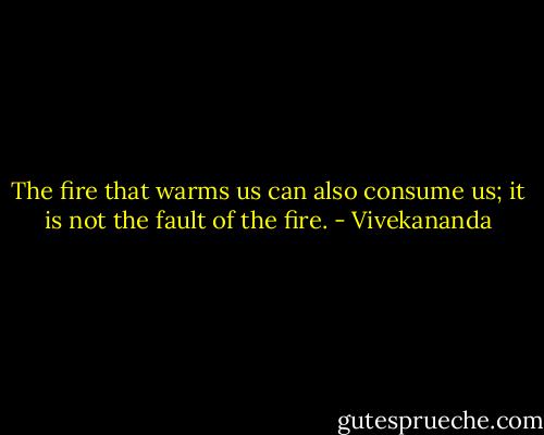 The fire that warms us can also consume us; it is not the fault of the fire. - Vivekananda
