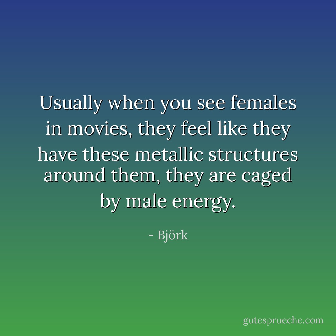Usually when you see females in movies, they feel like they have these metallic structures around them, they are caged by male energy. - Björk