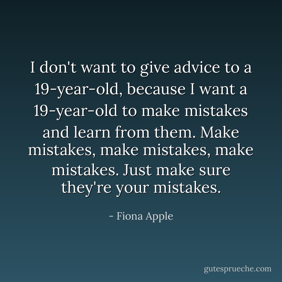 I don't want to give advice to a 19-year-old, because I want a 19-year-old to make mistakes and learn from them. Make mistakes, make mistakes, make mistakes. Just make sure they're your mistakes. - Fiona Apple