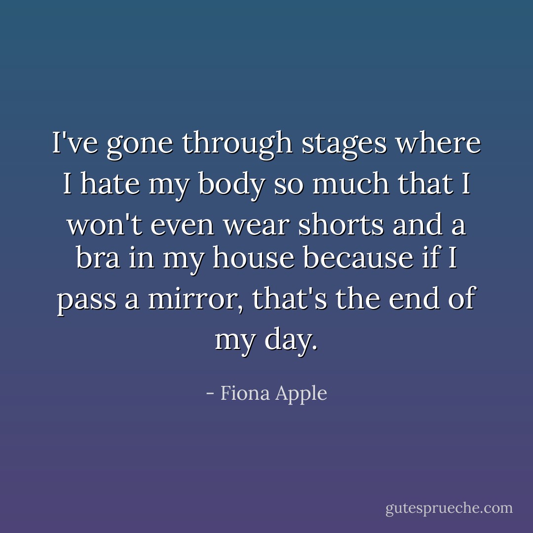 I've gone through stages where I hate my body so much that I won't even wear shorts and a bra in my house because if I pass a mirror, that's the end of my day. - Fiona Apple