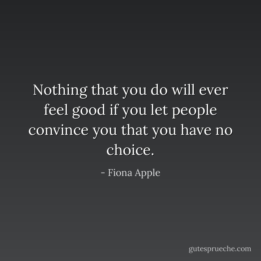 Nothing that you do will ever feel good if you let people convince you that you have no choice. - Fiona Apple