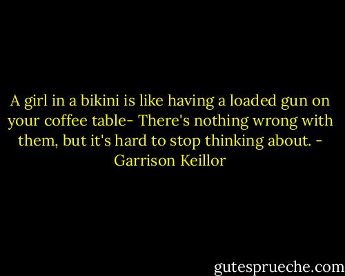 A girl in a bikini is like having a loaded gun on your coffee table- There's nothing wrong with them, but it's hard to stop thinking about. - Garrison Keillor