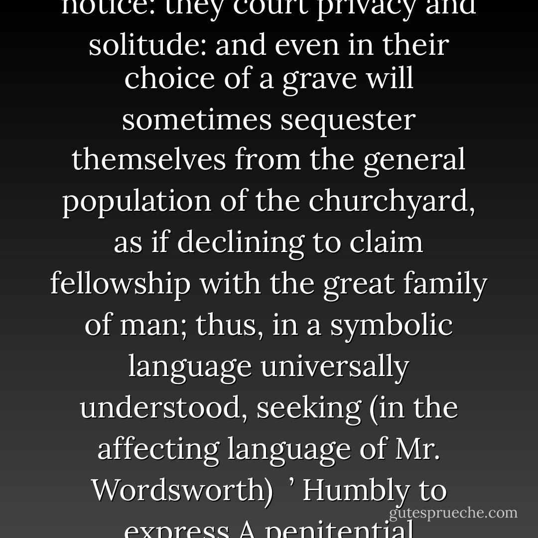 Guilt and misery shrink, by a natural instinct, from public notice: they court privacy and solitude: and even in their choice of a grave will sometimes sequester themselves from the general population of the churchyard, as if declining to claim fellowship with the great family of man; thus, in a symbolic language universally understood, seeking (in the affecting language of Mr. Wordsworth)<br /><br />’ Humbly to express<br />A penitential loneliness. - Thomas de Quincey