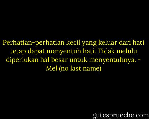 Perhatian-perhatian kecil yang keluar dari hati tetap dapat menyentuh hati. Tidak melulu diperlukan hal besar untuk menyentuhnya. - Mel (no last name)