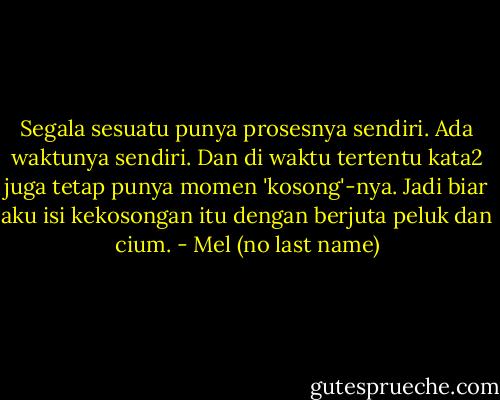 Segala sesuatu punya prosesnya sendiri. Ada waktunya sendiri. Dan di waktu tertentu kata2 juga tetap punya momen 'kosong'-nya. Jadi biar aku isi kekosongan itu dengan berjuta peluk dan cium. - Mel (no last name)
