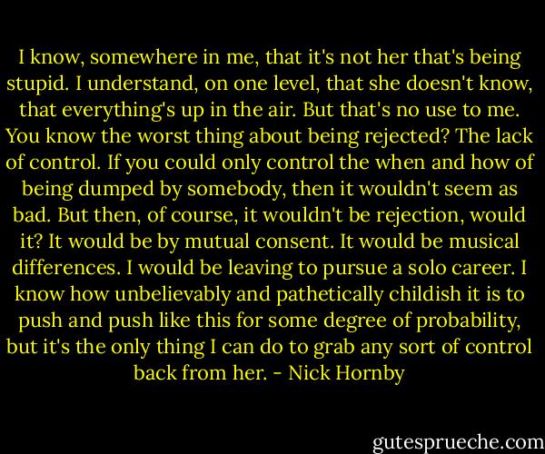 I know, somewhere in me, that it's not her that's being stupid. I understand, on one level, that she doesn't know, that everything's up in the air. But that's no use to me. You know the worst thing about being rejected? The lack of control. If you could only control the when and how of being dumped by somebody, then it wouldn't seem as bad. But then, of course, it wouldn't be rejection, would it? It would be by mutual consent. It would be musical differences. I would be leaving to pursue a solo career. I know how unbelievably and pathetically childish it is to push and push like this for some degree of probability, but it's the only thing I can do to grab any sort of control back from her. - Nick Hornby