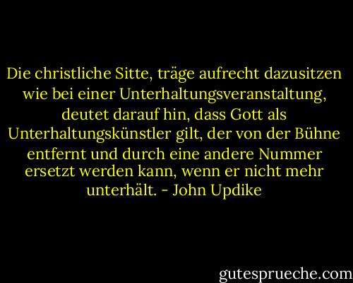 Die christliche Sitte, träge aufrecht dazusitzen wie bei einer Unterhaltungsveranstaltung, deutet darauf hin, dass Gott als Unterhaltungskünstler gilt, der von der Bühne entfernt und durch eine andere Nummer ersetzt werden kann, wenn er nicht mehr unterhält. - John Updike