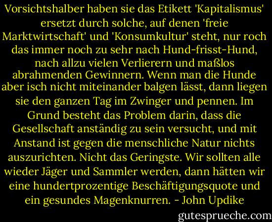 Vorsichtshalber haben sie das Etikett 'Kapitalismus' ersetzt durch solche, auf denen 'freie Marktwirtschaft' und 'Konsumkultur' steht, nur roch das immer noch zu sehr nach Hund-frisst-Hund, nach allzu vielen Verlierern und maßlos abrahmenden Gewinnern. Wenn man die Hunde aber isch nicht miteinander balgen lässt, dann liegen sie den ganzen Tag im Zwinger und pennen. Im Grund besteht das Problem darin, dass die Gesellschaft anständig zu sein versucht, und mit Anstand ist gegen die menschliche Natur nichts auszurichten. Nicht das Geringste. Wir sollten alle wieder Jäger und Sammler werden, dann hätten wir eine hundertprozentige Beschäftigungsquote und ein gesundes Magenknurren. - John Updike